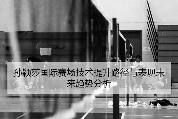 孙颖莎国际赛场技术提升路径与表现未来趋势分析